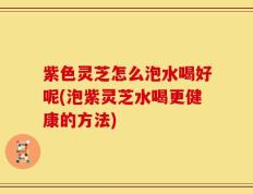 紫色灵芝怎么泡水喝好呢(泡紫灵芝水喝更健康的方法)