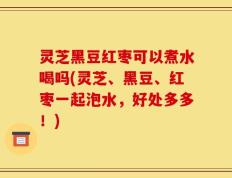 灵芝黑豆红枣可以煮水喝吗(灵芝、黑豆、红枣一起泡水，好处多多！)