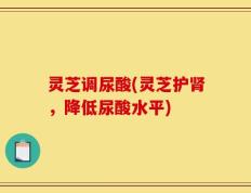 灵芝调尿酸(灵芝护肾，降低尿酸水平)