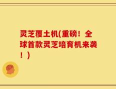 灵芝覆土机(重磅！全球首款灵芝培育机来袭！)