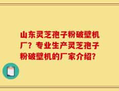 山东灵芝孢子粉破壁机厂？专业生产灵芝孢子粉破壁机的厂家介绍？