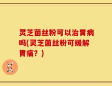 灵芝菌丝粉可以治胃病吗(灵芝菌丝粉可缓解胃痛？)