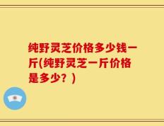 纯野灵芝价格多少钱一斤(纯野灵芝一斤价格是多少？)