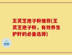 王灵芝孢子粉推荐(王灵芝孢子粉，有效养生护肝的必备选择)