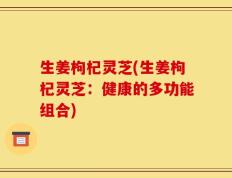 生姜枸杞灵芝(生姜枸杞灵芝：健康的多功能组合)
