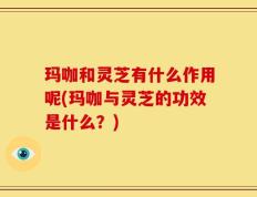 玛咖和灵芝有什么作用呢(玛咖与灵芝的功效是什么？)