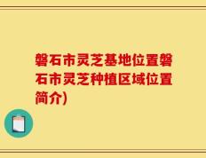 磐石市灵芝基地位置磐石市灵芝种植区域位置简介)