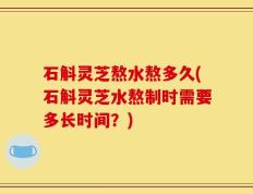 石斛灵芝熬水熬多久(石斛灵芝水熬制时需要多长时间？)