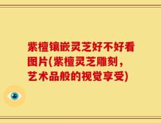 紫檀镶嵌灵芝好不好看图片(紫檀灵芝雕刻，艺术品般的视觉享受)