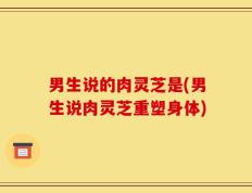 男生说的肉灵芝是(男生说肉灵芝重塑身体)