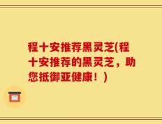 程十安推荐黑灵芝(程十安推荐的黑灵芝，助您抵御亚健康！)