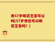 男57岁喝灵芝茶可以吗(57岁男性可以喝灵芝茶吗？)