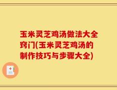 玉米灵芝鸡汤做法大全窍门(玉米灵芝鸡汤的制作技巧与步骤大全)