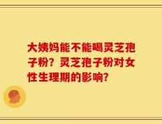 大姨妈能不能喝灵芝孢子粉？灵芝孢子粉对女性生理期的影响？