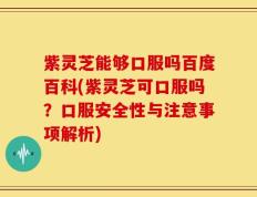 紫灵芝能够口服吗百度百科(紫灵芝可口服吗？口服安全性与注意事项解析)