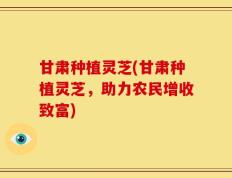 甘肃种植灵芝(甘肃种植灵芝，助力农民增收致富)