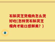 石斛灵芝煲瘦肉怎么煲好吃(怎样煲石斛灵芝瘦肉才能口感鲜美？)