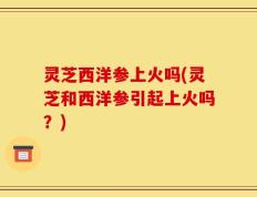 灵芝西洋参上火吗(灵芝和西洋参引起上火吗？)