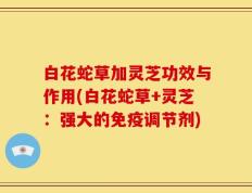 白花蛇草加灵芝功效与作用(白花蛇草+灵芝：强大的免疫调节剂)