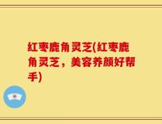 红枣鹿角灵芝(红枣鹿角灵芝，美容养颜好帮手)
