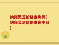 纳雍灵芝价格查询网(纳雍灵芝价格查询平台)
