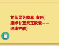 甘蓝灵芝胶囊 康婷(康婷甘蓝灵芝胶囊——健康护航)
