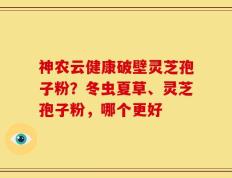 神农云健康破壁灵芝孢子粉？冬虫夏草、灵芝孢子粉，哪个更好