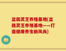 盆栽灵芝养殖基地(盆栽灵芝养殖基地——打造健康养生新风尚)