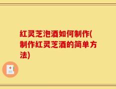红灵芝泡酒如何制作(制作红灵芝酒的简单方法)