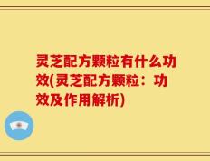 灵芝配方颗粒有什么功效(灵芝配方颗粒：功效及作用解析)