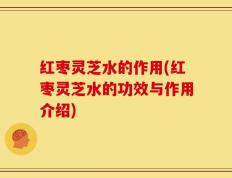红枣灵芝水的作用(红枣灵芝水的功效与作用介绍)