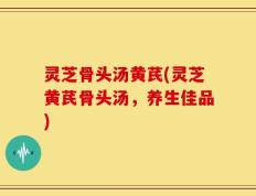 灵芝骨头汤黄芪(灵芝黄芪骨头汤，养生佳品)