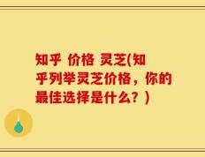 知乎 价格 灵芝(知乎列举灵芝价格，你的最佳选择是什么？)