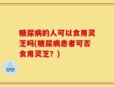 糖尿病的人可以食用灵芝吗(糖尿病患者可否食用灵芝？)