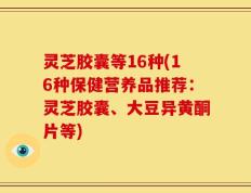 灵芝胶囊等16种(16种保健营养品推荐：灵芝胶囊、大豆异黄酮片等)