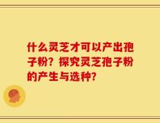 什么灵芝才可以产出孢子粉？探究灵芝孢子粉的产生与选种？