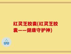 红灵芝胶囊(红灵芝胶囊——健康守护神)