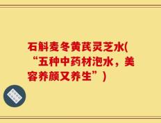 石斛麦冬黄芪灵芝水(“五种中药材泡水，美容养颜又养生”)