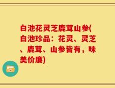 白池花灵芝鹿茸山参(白池珍品：花灵、灵芝、鹿茸、山参皆有，味美价廉)
