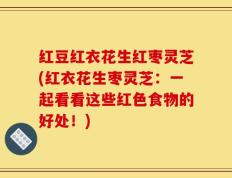 红豆红衣花生红枣灵芝(红衣花生枣灵芝：一起看看这些红色食物的好处！)