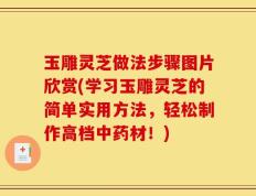 玉雕灵芝做法步骤图片欣赏(学习玉雕灵芝的简单实用方法，轻松制作高档中药材！)