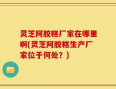 灵芝阿胶糕厂家在哪里啊(灵芝阿胶糕生产厂家位于何处？)