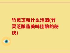 竹灵芝和什么泡酒(竹灵芝酿造美味佳酿的秘诀)
