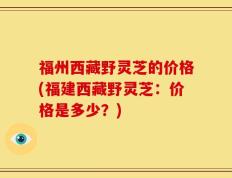 福州西藏野灵芝的价格(福建西藏野灵芝：价格是多少？)