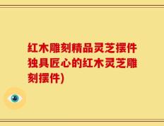 红木雕刻精品灵芝摆件独具匠心的红木灵芝雕刻摆件)