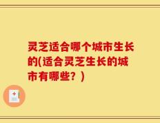 灵芝适合哪个城市生长的(适合灵芝生长的城市有哪些？)
