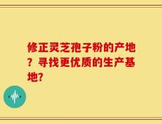 修正灵芝孢子粉的产地？寻找更优质的生产基地？