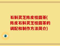 石斛灵芝陈皮桂圆茶(陈皮石斛灵芝桂圆茶的调配和制作方法简介)