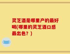 灵芝酒是哪里产的最好喝(哪里的灵芝酒口感最出色？)