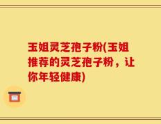 玉姐灵芝孢子粉(玉姐推荐的灵芝孢子粉，让你年轻健康)